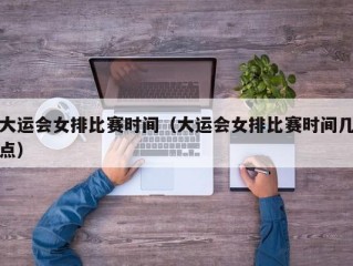 大运会女排比赛时间（大运会女排比赛时间几点）