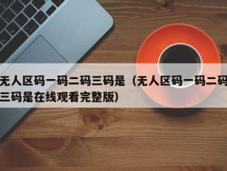 无人区码一码二码三码是（无人区码一码二码三码是在线观看完整版）