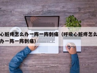 心脏疼怎么办一阵一阵刺痛（呼吸心脏疼怎么办一阵一阵刺痛）