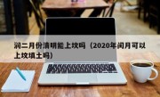润二月份清明能上坟吗（2020年闰月可以上坟填土吗）