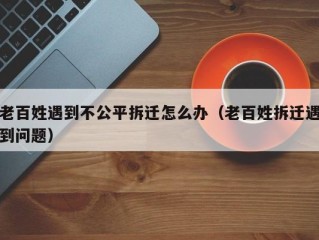 老百姓遇到不公平拆迁怎么办（老百姓拆迁遇到问题）