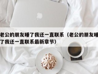 老公的朋友睡了我还一直联系（老公的朋友睡了我还一直联系最新章节）