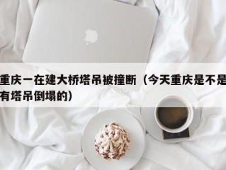 重庆一在建大桥塔吊被撞断（今天重庆是不是有塔吊倒塌的）