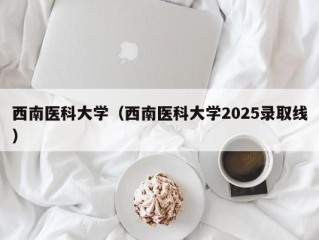 西南医科大学（西南医科大学2025录取线）