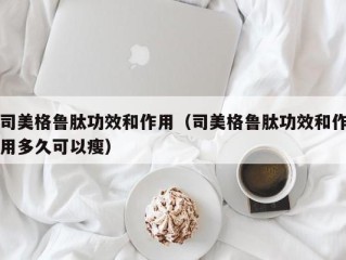 司美格鲁肽功效和作用（司美格鲁肽功效和作用多久可以瘦）