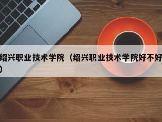绍兴职业技术学院（绍兴职业技术学院好不好）