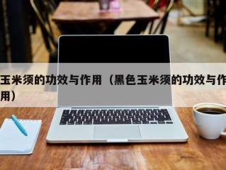 玉米须的功效与作用（黑色玉米须的功效与作用）