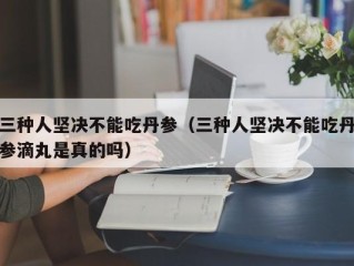 三种人坚决不能吃丹参（三种人坚决不能吃丹参滴丸是真的吗）