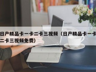 日产精品卡一卡二卡三视频（日产精品卡一卡二卡三视频免费）