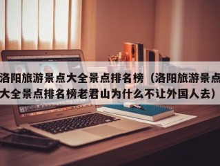 洛阳旅游景点大全景点排名榜（洛阳旅游景点大全景点排名榜老君山为什么不让外国人去）