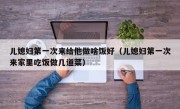 儿媳妇第一次来给他做啥饭好（儿媳妇第一次来家里吃饭做几道菜）