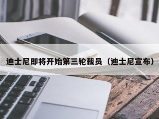 迪士尼即将开始第三轮裁员（迪士尼宣布）