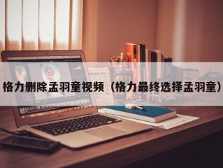 格力删除孟羽童视频（格力最终选择孟羽童）