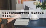 孙女给生活不能自理爷爷洗澡（孙女应该给奶奶洗澡吗）