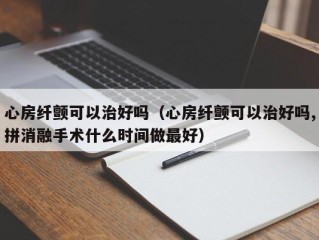 心房纤颤可以治好吗（心房纤颤可以治好吗,拼消融手术什么时间做最好）