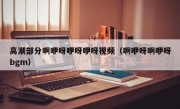 高潮部分啊咿呀咿呀咿呀视频（啊咿呀啊咿呀bgm）
