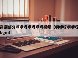 高潮部分啊咿呀咿呀咿呀视频（啊咿呀啊咿呀bgm）