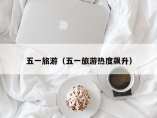 五一旅游（五一旅游热度飙升）