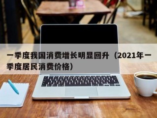 一季度我国消费增长明显回升（2021年一季度居民消费价格）