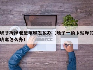 嗓子痒痒老想咳嗽怎么办（嗓子一躺下就痒的咳嗽怎么办）