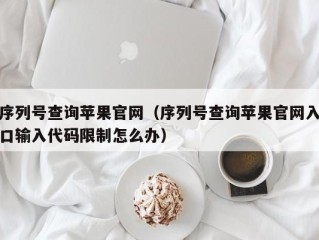 序列号查询苹果官网（序列号查询苹果官网入口输入代码限制怎么办）