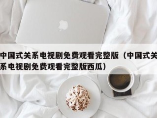 中国式关系电视剧免费观看完整版（中国式关系电视剧免费观看完整版西瓜）