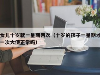女儿十岁就一星期两次（十岁的孩子一星期才一次大便正常吗）