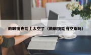 戴眼镜也能上太空了（戴眼镜能当空乘吗）