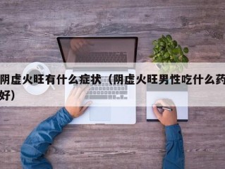 阴虚火旺有什么症状（阴虚火旺男性吃什么药好）