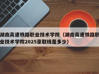 湖南高速铁路职业技术学院（湖南高速铁路职业技术学院2025录取线是多少）