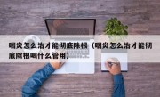 咽炎怎么治才能彻底除根（咽炎怎么治才能彻底除根喝什么管用）