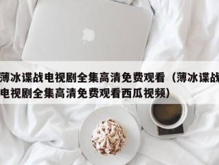 薄冰谍战电视剧全集高清免费观看（薄冰谍战电视剧全集高清免费观看西瓜视频）