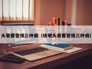 头晕要警惕三种病（咳嗽头晕要警惕三种病）
