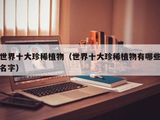 世界十大珍稀植物（世界十大珍稀植物有哪些名字）