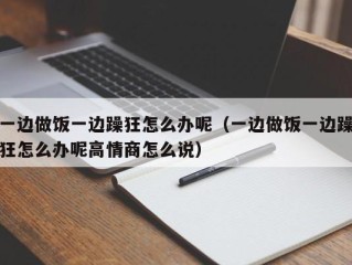 一边做饭一边躁狂怎么办呢（一边做饭一边躁狂怎么办呢高情商怎么说）
