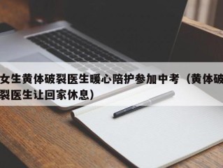 女生黄体破裂医生暖心陪护参加中考（黄体破裂医生让回家休息）