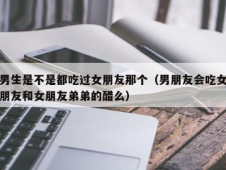 男生是不是都吃过女朋友那个（男朋友会吃女朋友和女朋友弟弟的醋么）