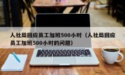 人社局回应员工加班500小时（人社局回应员工加班500小时的问题）