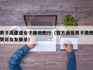 男子高速遇女子跪地爬行（警方通报男子跪爬哭诉女友被杀）