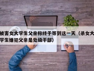 被害女大学生父亲称终于等到这一天（杀女大学生嫌犯父亲是处级干部）