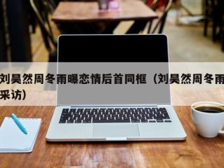 刘昊然周冬雨曝恋情后首同框（刘昊然周冬雨采访）