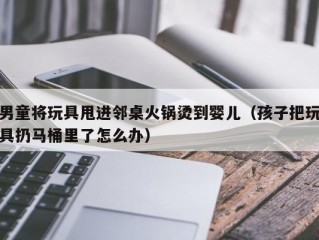 男童将玩具甩进邻桌火锅烫到婴儿（孩子把玩具扔马桶里了怎么办）