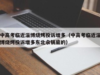 中高考临近淄博烧烤投诉增多（中高考临近淄博烧烤投诉增多东北汆锅底的）