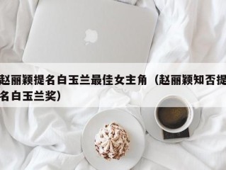 赵丽颖提名白玉兰最佳女主角（赵丽颖知否提名白玉兰奖）