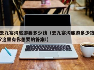 去九寨沟旅游要多少钱（去九寨沟旅游多少钱?这里有你想要的答案!）