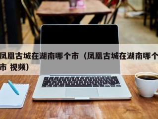 凤凰古城在湖南哪个市（凤凰古城在湖南哪个市 视频）