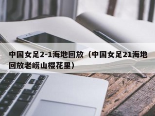 中国女足2-1海地回放（中国女足21海地回放老崂山樱花里）