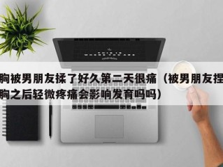 胸被男朋友揉了好久第二天很痛（被男朋友捏胸之后轻微疼痛会影响发育吗吗）