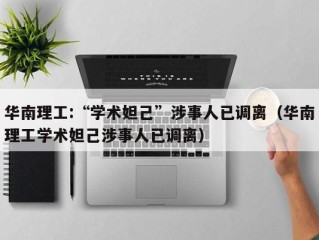 华南理工:“学术妲己”涉事人已调离（华南理工学术妲己涉事人已调离）