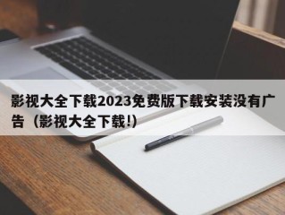 影视大全下载2023免费版下载安装没有广告（影视大全下载!）